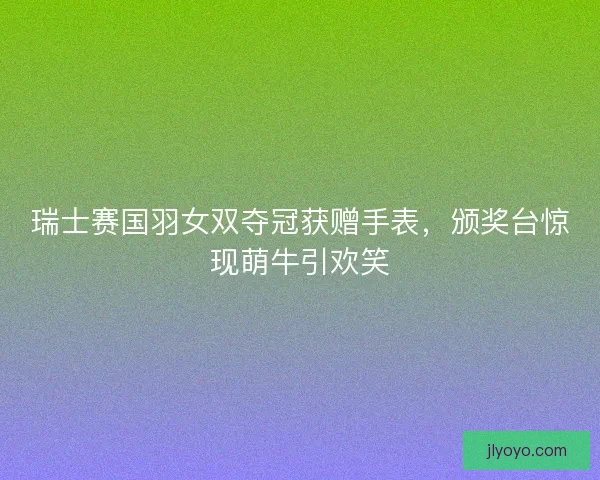 瑞士赛国羽女双夺冠获赠手表，颁奖台惊现萌牛引欢笑
