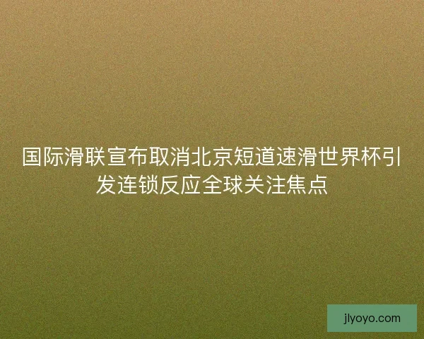 国际滑联宣布取消北京短道速滑世界杯引发连锁反应全球关注焦点